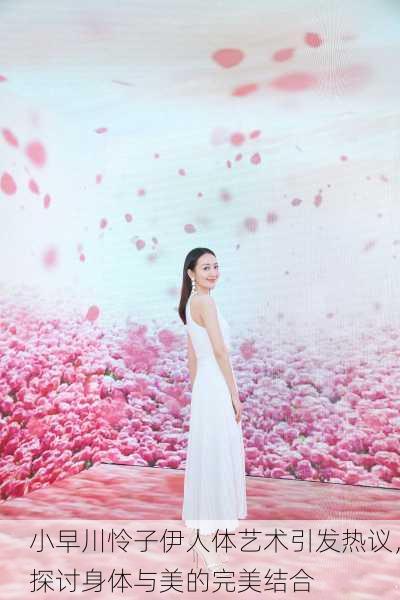小早川怜子伊人体艺术引发热议，探讨身体与美的完美结合