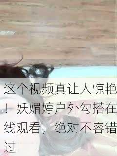 这个视频真让人惊艳！妖媚婷户外勾搭在线观看，绝对不容错过！