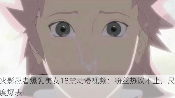 火影忍者爆乳美女18禁动漫视频：粉丝热议不止，尺度爆表！