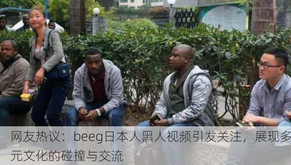 网友热议：beeg日本人黑人视频引发关注，展现多元文化的碰撞与交流
