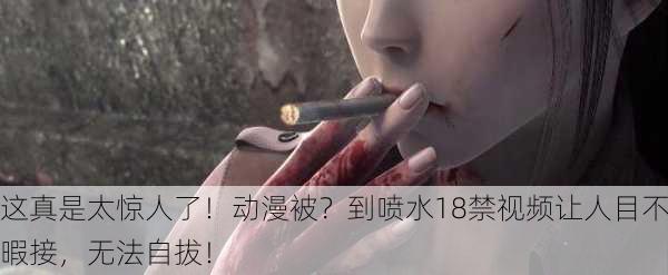 这真是太惊人了！动漫被？到喷水18禁视频让人目不暇接，无法自拔！