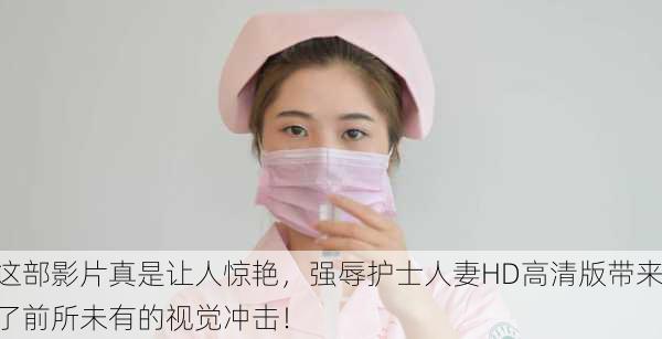这部影片真是让人惊艳，强辱护士人妻HD高清版带来了前所未有的视觉冲击！