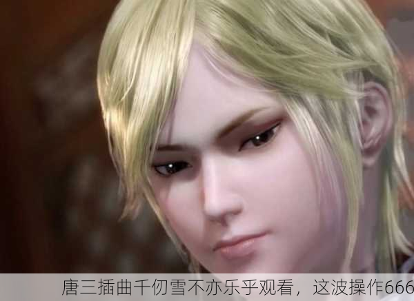 唐三插曲千仞雪不亦乐乎观看，这波操作666