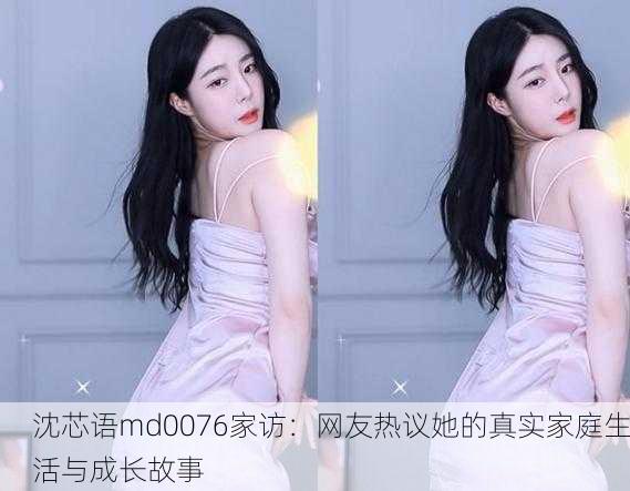 沈芯语md0076家访：网友热议她的真实家庭生活与成长故事