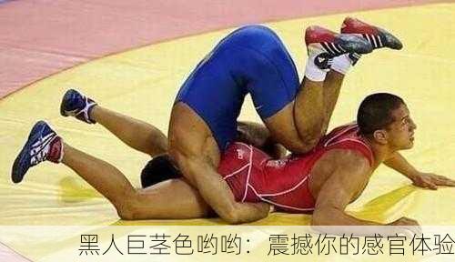 黑人巨茎色哟哟：震撼你的感官体验