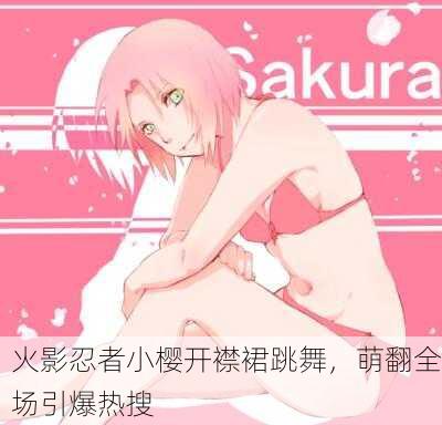 火影忍者小樱开襟裙跳舞，萌翻全场引爆热搜