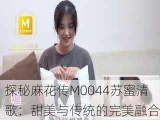 探秘麻花传M0044苏蜜清歌：甜美与传统的完美融合