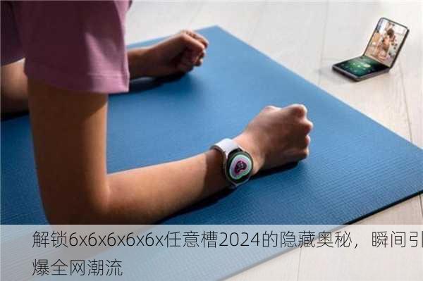 解锁6x6x6x6x6x任意槽2024的隐藏奥秘，瞬间引爆全网潮流