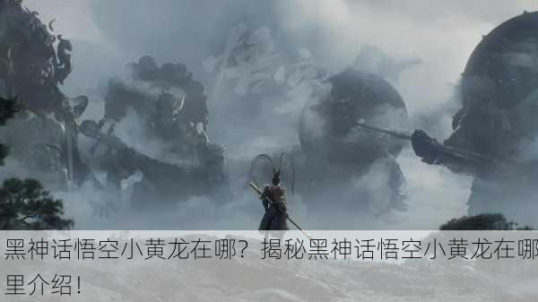黑神话悟空小黄龙在哪？揭秘黑神话悟空小黄龙在哪里介绍！