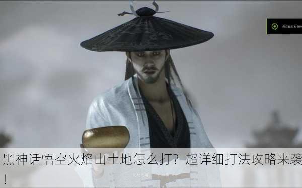 黑神话悟空火焰山土地怎么打？超详细打法攻略来袭！