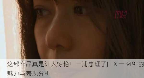 这部作品真是让人惊艳！三浦惠理子JuⅩ一349c的魅力与表现分析