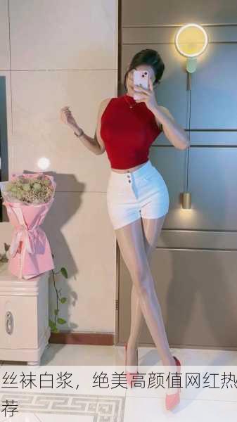 丝袜白浆，绝美高颜值网红热荐