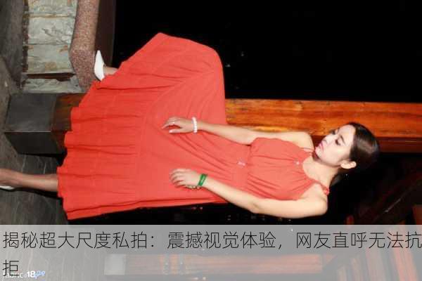 揭秘超大尺度私拍：震撼视觉体验，网友直呼无法抗拒