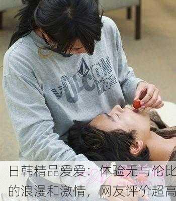 日韩精品爱爱：体验无与伦比的浪漫和激情，网友评价超高