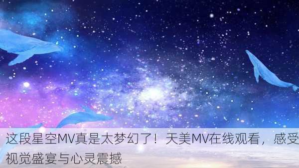 这段星空MV真是太梦幻了！天美MV在线观看，感受视觉盛宴与心灵震撼