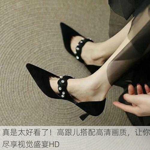 真是太好看了！高跟儿搭配高清画质，让你尽享视觉盛宴HD