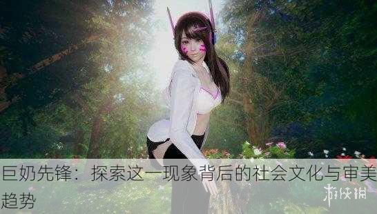 巨奶先锋：探索这一现象背后的社会文化与审美趋势
