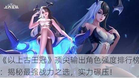 《以上古王冠》顶尖输出角色强度排行榜：揭秘最强战力之选，实力碾压！