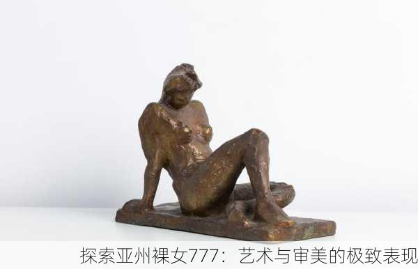 探索亚州裸女777：艺术与审美的极致表现
