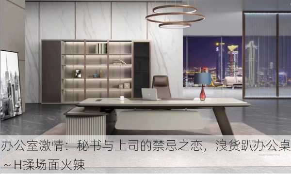 办公室激情：秘书与上司的禁忌之恋，浪货趴办公桌～H揉场面火辣