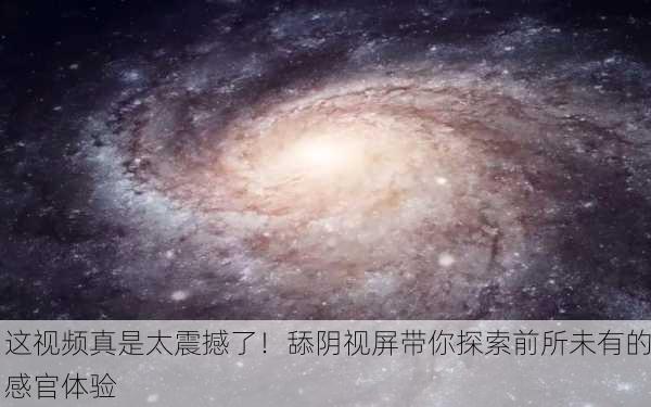 这视频真是太震撼了！舔阴视屏带你探索前所未有的感官体验
