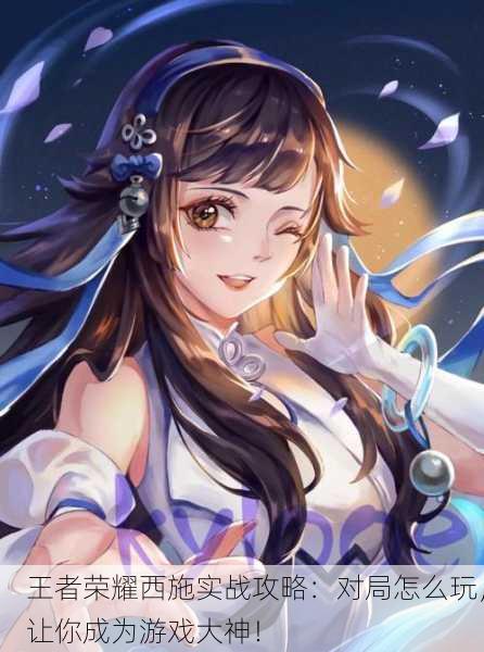 王者荣耀西施实战攻略：对局怎么玩，让你成为游戏大神！