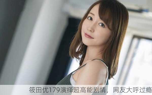 筱田优179演绎超高能剧情，网友大呼过瘾