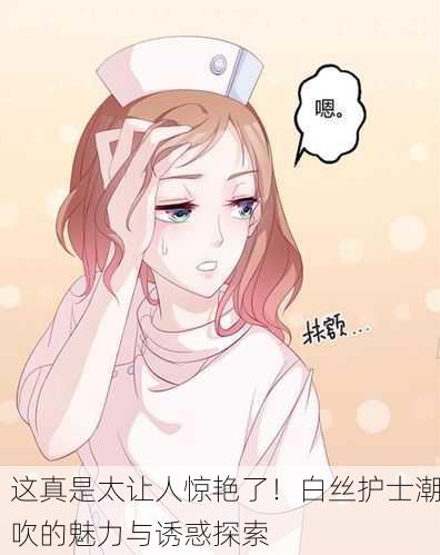 这真是太让人惊艳了！白丝护士潮吹的魅力与诱惑探索