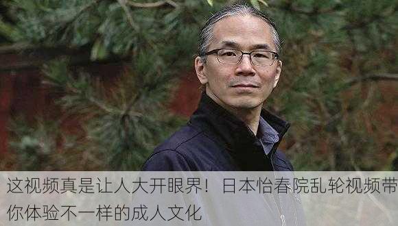 这视频真是让人大开眼界！日本怡春院乱轮视频带你体验不一样的成人文化