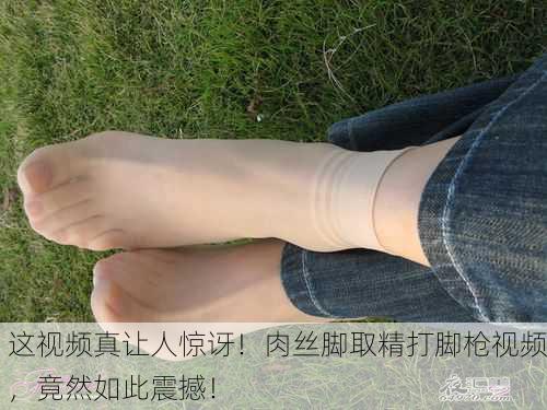 这视频真让人惊讶！肉丝脚取精打脚枪视频，竟然如此震撼！