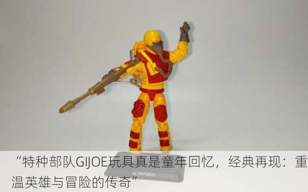 “特种部队GIJOE玩具真是童年回忆，经典再现：重温英雄与冒险的传奇”