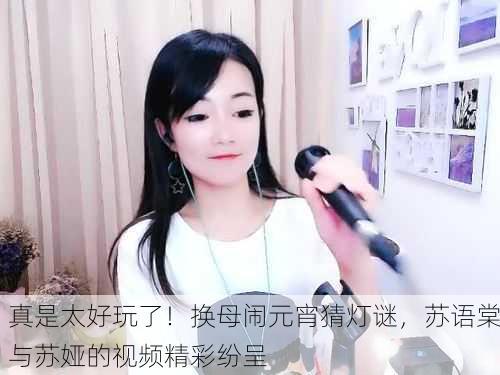 真是太好玩了！换母闹元宵猜灯谜，苏语棠与苏娅的视频精彩纷呈
