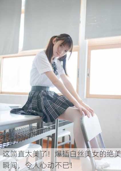 这简直太美了！爆插白丝美女的绝美瞬间，令人心动不已！