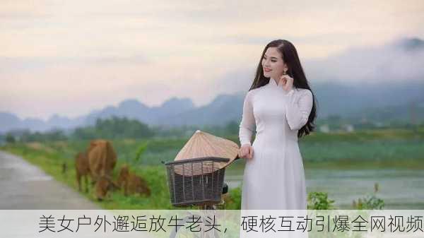 美女户外邂逅放牛老头，硬核互动引爆全网视频