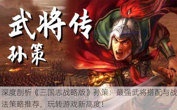 深度剖析《三国志战略版》孙策：最强武将搭配与战法策略推荐，玩转游戏新高度！
