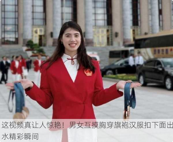 这视频真让人惊艳！男女互摸胸穿旗袍汉服扣下面出水精彩瞬间