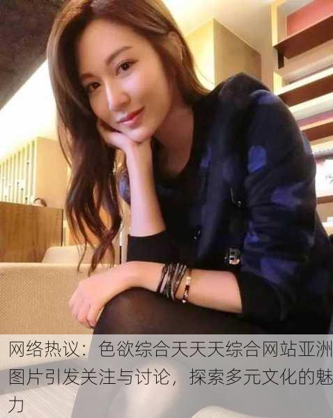 网络热议：色欲综合天天天综合网站亚洲图片引发关注与讨论，探索多元文化的魅力
