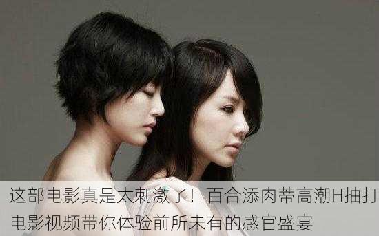 这部电影真是太刺激了！百合添肉蒂高潮H抽打电影视频带你体验前所未有的感官盛宴