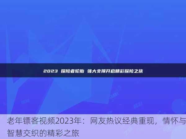 老年镖客视频2023年：网友热议经典重现，情怀与智慧交织的精彩之旅