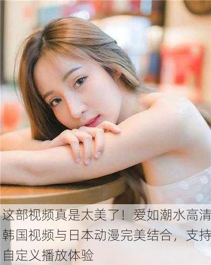 这部视频真是太美了！爱如潮水高清韩国视频与日本动漫完美结合，支持自定义播放体验