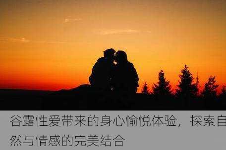 谷露性爱带来的身心愉悦体验，探索自然与情感的完美结合