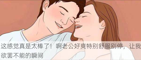 这感觉真是太棒了！啊老公好爽特别舒服别停，让我欲罢不能的瞬间