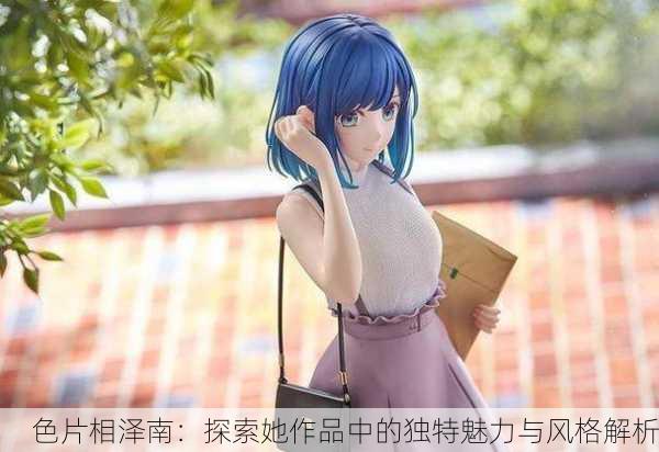 色片相泽南：探索她作品中的独特魅力与风格解析
