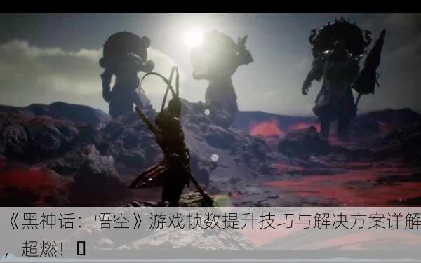 《黑神话：悟空》游戏帧数提升技巧与解决方案详解，超燃！✨