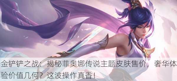 金铲铲之战：揭秘菲奥娜传说主题皮肤售价，奢华体验价值几何？这波操作真香！