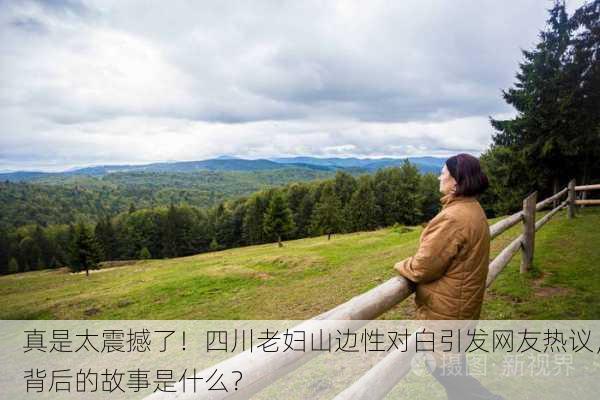 真是太震撼了！四川老妇山边性对白引发网友热议，背后的故事是什么？