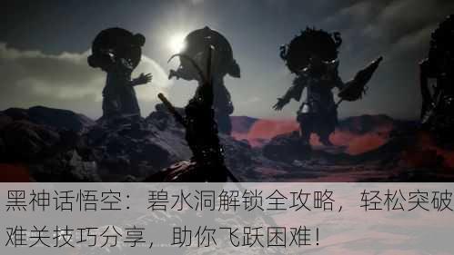 黑神话悟空：碧水洞解锁全攻略，轻松突破难关技巧分享，助你飞跃困难！