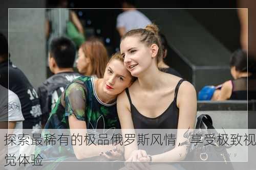 探索最稀有的极品俄罗斯风情，享受极致视觉体验