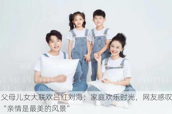 父母儿女大联欢吕红刘海：家庭欢乐时光，网友感叹“亲情是最美的风景”