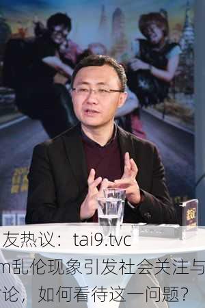 网友热议：tai9.tvcom乱伦现象引发社会关注与讨论，如何看待这一问题？